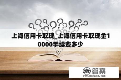 上海信用卡取现_上海信用卡取现金10000手续费多少