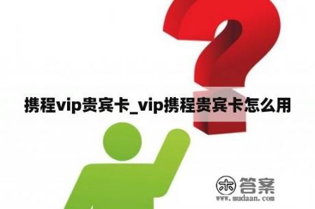 携程vip贵宾卡_vip携程贵宾卡怎么用