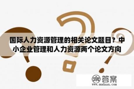 国际人力资源管理的相关论文题目？中小企业管理和人力资源两个论文方向哪个好写一些？