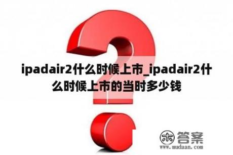 ipadair2什么时候上市_ipadair2什么时候上市的当时多少钱