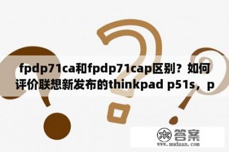 fpdp71ca和fpdp71cap区别？如何评价联想新发布的thinkpad p51s，p51和p71？