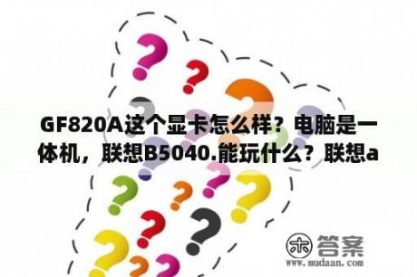 GF820A这个显卡怎么样？电脑是一体机，联想B5040.能玩什么？联想a820手机的外置内存卡可以扩展到多少G？