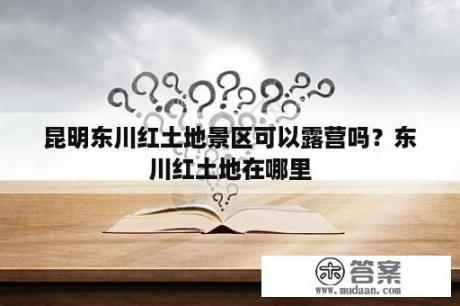 昆明东川红土地景区可以露营吗？东川红土地在哪里