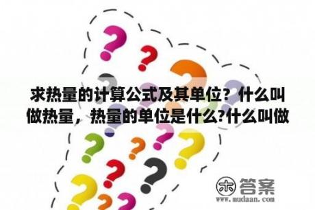 求热量的计算公式及其单位？什么叫做热量，热量的单位是什么?什么叫做热？