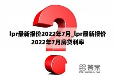 lpr最新报价2022年7月_lpr最新报价2022年7月房贷利率