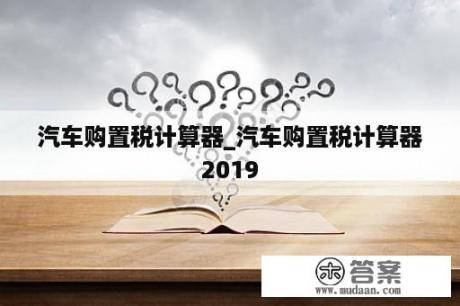 汽车购置税计算器_汽车购置税计算器2019