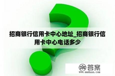 招商银行信用卡中心地址_招商银行信用卡中心电话多少