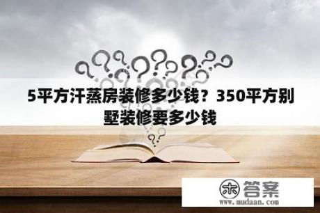 5平方汗蒸房装修多少钱？350平方别墅装修要多少钱