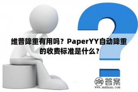 维普降重有用吗？PaperYY自动降重的收费标准是什么？