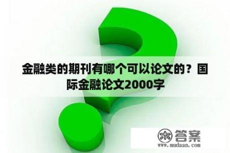 金融类的期刊有哪个可以论文的？国际金融论文2000字