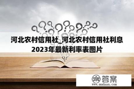 河北农村信用社_河北农村信用社利息2023年最新利率表图片