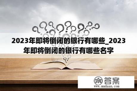 2023年即将倒闭的银行有哪些_2023年即将倒闭的银行有哪些名字