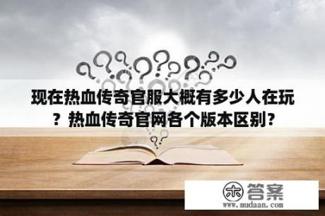 现在热血传奇官服大概有多少人在玩？热血传奇官网各个版本区别？