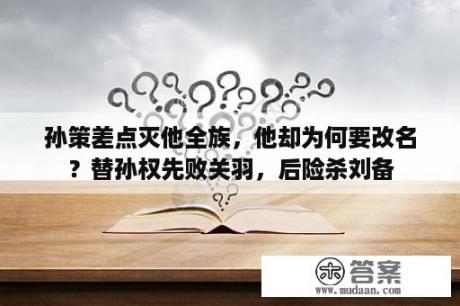 孙策差点灭他全族，他却为何要改名？替孙权先败关羽，后险杀刘备