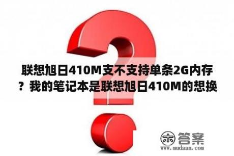 联想旭日410M支不支持单条2G内存？我的笔记本是联想旭日410M的想换大一些的硬盘？