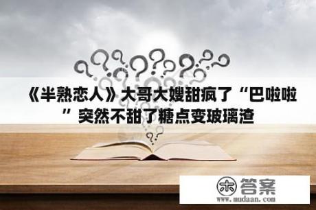 《半熟恋人》大哥大嫂甜疯了“巴啦啦”突然不甜了糖点变玻璃渣