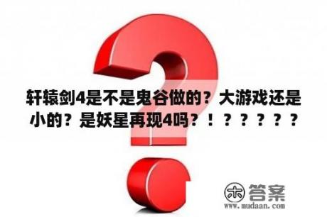 轩辕剑4是不是鬼谷做的？大游戏还是小的？是妖星再现4吗？！？？？？？