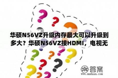 华硕N56VZ升级内存最大可以升级到多大？华硕N56VZ接HDMI，电视无反应？