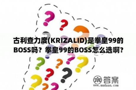 古利查力度(KRIZALID)是拳皇99的BOSS吗？拳皇99的BOSS怎么选啊？别跟我说什么加强版本？