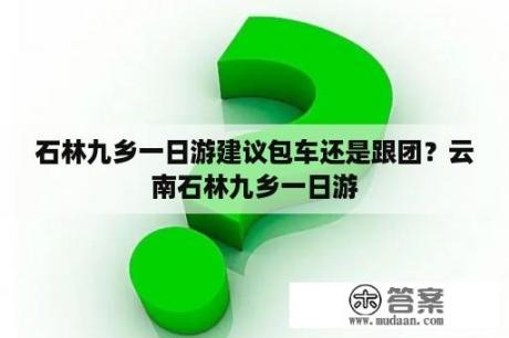 石林九乡一日游建议包车还是跟团？云南石林九乡一日游