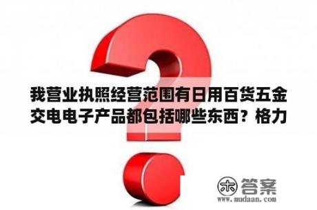 我营业执照经营范围有日用百货五金交电电子产品都包括哪些东西？格力电器有哪些产品？