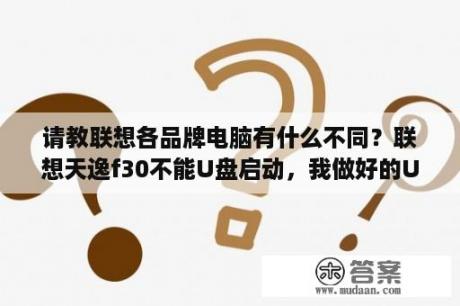 请教联想各品牌电脑有什么不同？联想天逸f30不能U盘启动，我做好的U盘启动盘，在其电脑能用，就是不能在我自己的F30用，请高手帮忙？