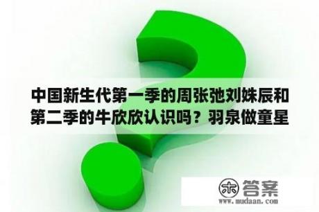 中国新生代第一季的周张弛刘姝辰和第二季的牛欣欣认识吗？羽泉做童星评委的综艺节目？