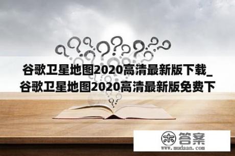 谷歌卫星地图2020高清最新版下载_谷歌卫星地图2020高清最新版免费下载