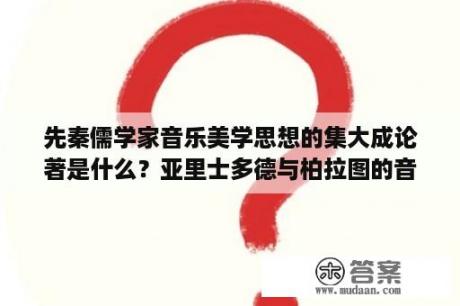 先秦儒学家音乐美学思想的集大成论著是什么？亚里士多德与柏拉图的音乐美学思想是什么？