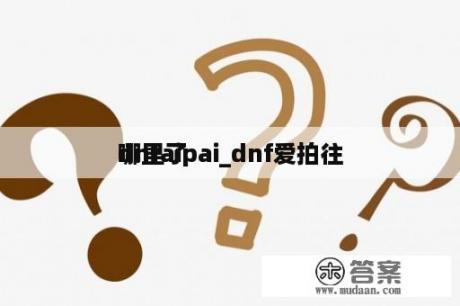 dnfaipai_dnf爱拍往
哪里了