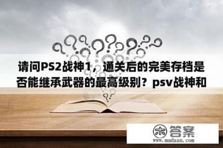 请问PS2战神1，通关后的完美存档是否能继承武器的最高级别？psv战神和ps2战神剧情一样吗？