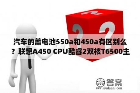 汽车的蓄电池550a和450a有区别么？联想A450 CPU酷睿2双核T6500主频2.10Ghz内存:4GB硬盘:320G显卡，独显GT130M512M？