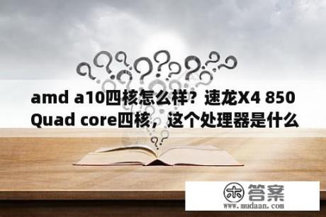 amd a10四核怎么样？速龙X4 850 Quad core四核，这个处理器是什么水平的？