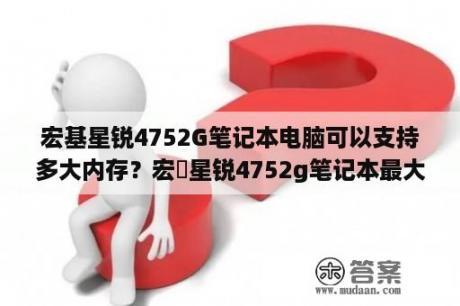 宏基星锐4752G笔记本电脑可以支持多大内存？宏碁星锐4752g笔记本最大可以装多大内存条？