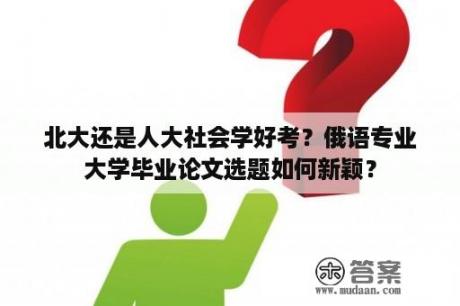 北大还是人大社会学好考？俄语专业大学毕业论文选题如何新颖？