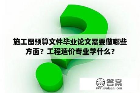 施工图预算文件毕业论文需要做哪些方面？工程造价专业学什么？