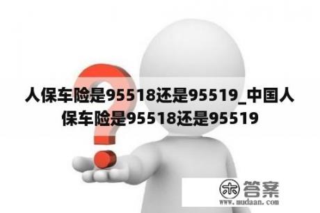 人保车险是95518还是95519_中国人保车险是95518还是95519