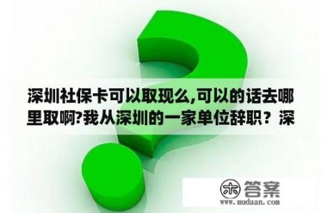 深圳社保卡可以取现么,可以的话去哪里取啊?我从深圳的一家单位辞职？深圳信用卡提现