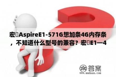 宏碁AspireE1-571G想加条4G内存条，不知道什么型号的兼容？宏碁E1—472G的电池要怎么拆下来？硬扯吗？