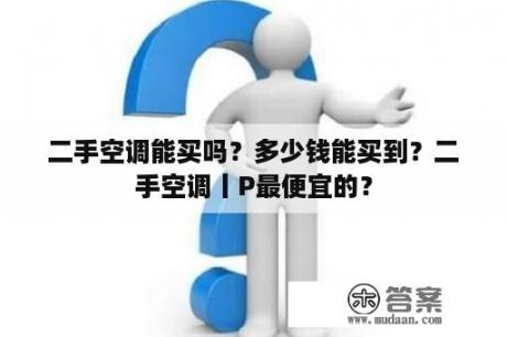 二手空调能买吗？多少钱能买到？二手空调丨P最便宜的？