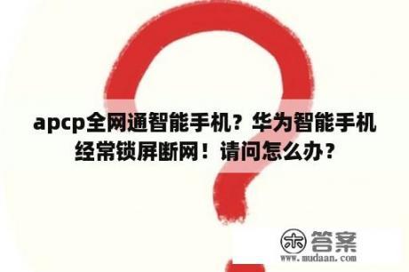 apcp全网通智能手机？华为智能手机经常锁屏断网！请问怎么办？