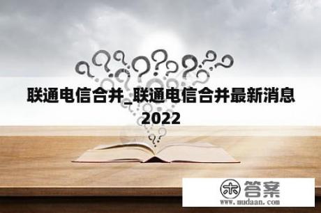 联通电信合并_联通电信合并最新消息2022