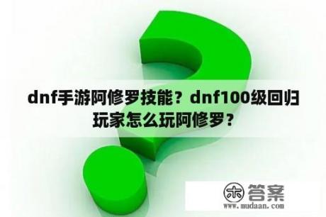 dnf手游阿修罗技能？dnf100级回归玩家怎么玩阿修罗？