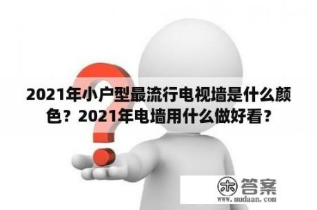 2021年小户型最流行电视墙是什么颜色？2021年电墙用什么做好看？