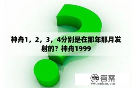 神舟1，2，3，4分别是在那年那月发射的？神舟1999