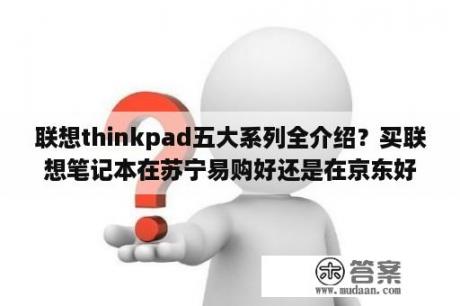 联想thinkpad五大系列全介绍？买联想笔记本在苏宁易购好还是在京东好？