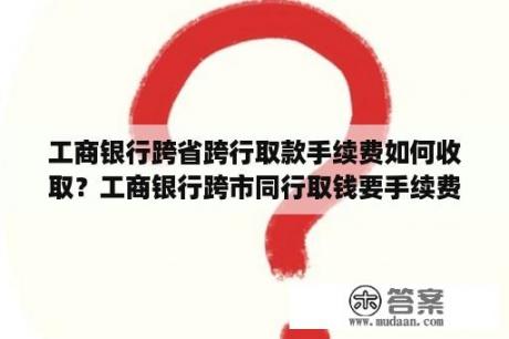 工商银行跨省跨行取款手续费如何收取？工商银行跨市同行取钱要手续费吗？