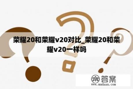 荣耀20和荣耀v20对比_荣耀20和荣耀v20一样吗