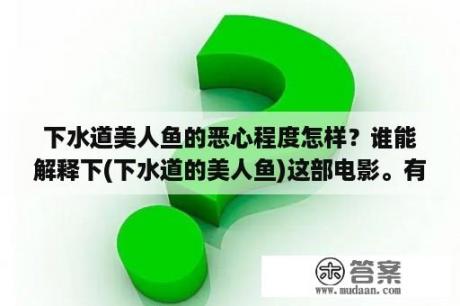 下水道美人鱼的恶心程度怎样？谁能解释下(下水道的美人鱼)这部电影。有点看不懂。场面好恶心？