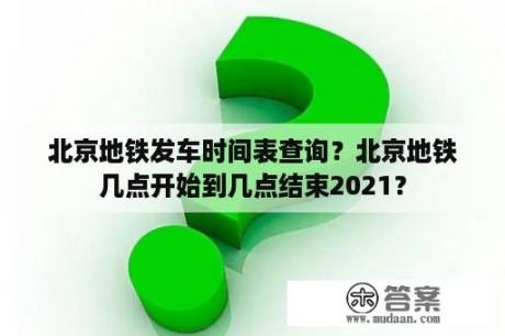 北京地铁发车时间表查询？北京地铁几点开始到几点结束2021？